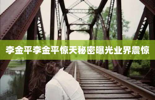 李金平李金平惊天秘密曝光业界震惊