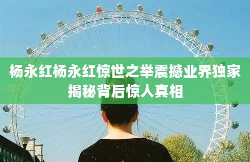 杨永红杨永红惊世之举震撼业界独家揭秘背后惊人真相