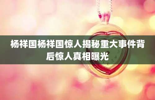 杨祥国杨祥国惊人揭秘重大事件背后惊人真相曝光