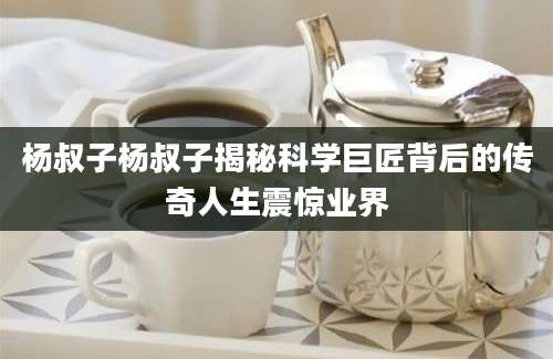 杨叔子杨叔子揭秘科学巨匠背后的传奇人生震惊业界