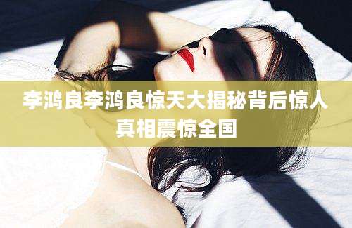 李鸿良李鸿良惊天大揭秘背后惊人真相震惊全国