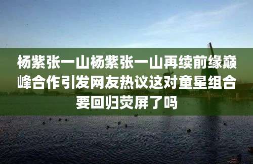 杨紫张一山杨紫张一山再续前缘巅峰合作引发网友热议这对童星组合要回归荧屏了吗