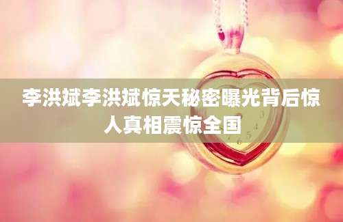 李洪斌李洪斌惊天秘密曝光背后惊人真相震惊全国