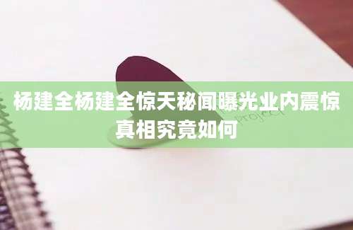杨建全杨建全惊天秘闻曝光业内震惊真相究竟如何