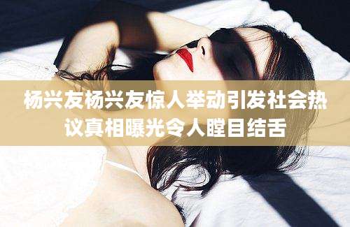 杨兴友杨兴友惊人举动引发社会热议真相曝光令人瞠目结舌