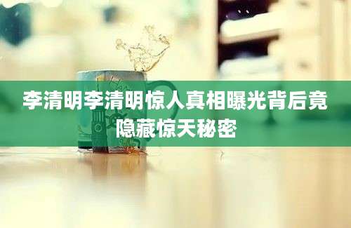 李清明李清明惊人真相曝光背后竟隐藏惊天秘密