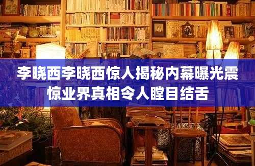 李晓西李晓西惊人揭秘内幕曝光震惊业界真相令人瞠目结舌