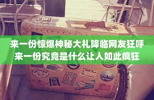 来一份惊爆神秘大礼降临网友狂呼来一份究竟是什么让人如此疯狂