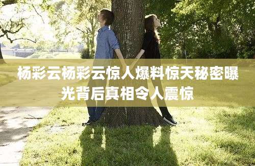 杨彩云杨彩云惊人爆料惊天秘密曝光背后真相令人震惊