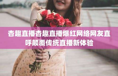 杏趣直播杏趣直播爆红网络网友直呼颠覆传统直播新体验