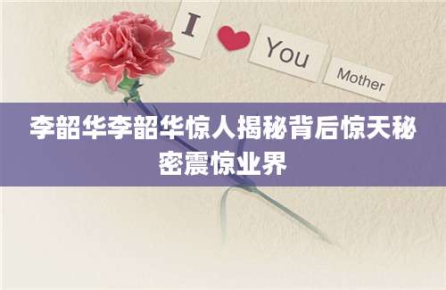 李韶华李韶华惊人揭秘背后惊天秘密震惊业界