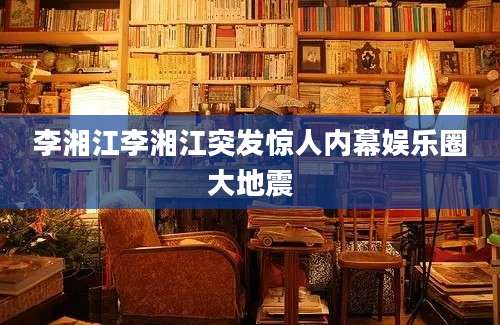 李湘江李湘江突发惊人内幕娱乐圈大地震