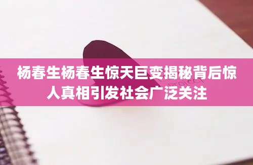 杨春生杨春生惊天巨变揭秘背后惊人真相引发社会广泛关注