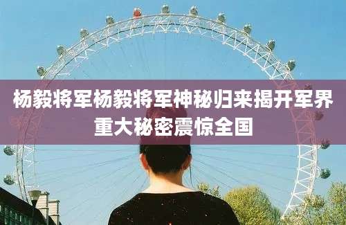 杨毅将军杨毅将军神秘归来揭开军界重大秘密震惊全国