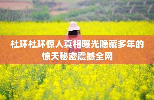 杜环杜环惊人真相曝光隐藏多年的惊天秘密震撼全网