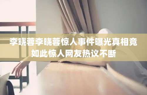 李晓蓉李晓蓉惊人事件曝光真相竟如此惊人网友热议不断