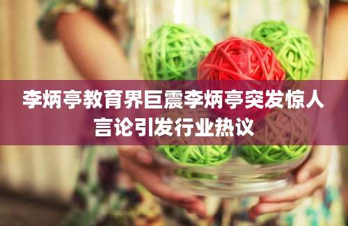 李炳亭教育界巨震李炳亭突发惊人言论引发行业热议