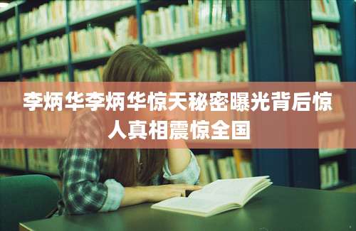 李炳华李炳华惊天秘密曝光背后惊人真相震惊全国