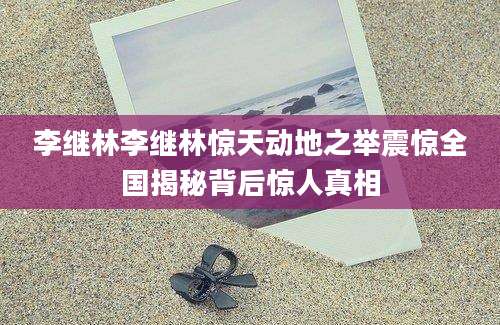 李继林李继林惊天动地之举震惊全国揭秘背后惊人真相