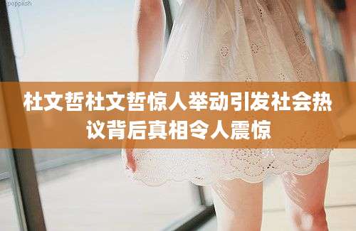 杜文哲杜文哲惊人举动引发社会热议背后真相令人震惊