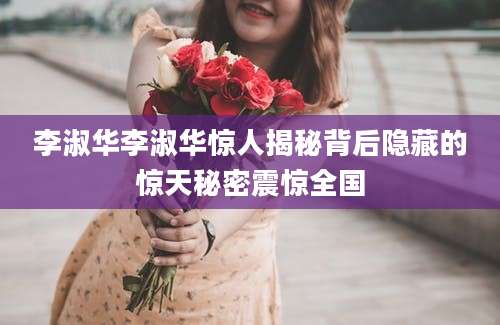 李淑华李淑华惊人揭秘背后隐藏的惊天秘密震惊全国