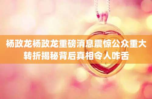 杨政龙杨政龙重磅消息震惊公众重大转折揭秘背后真相令人咋舌