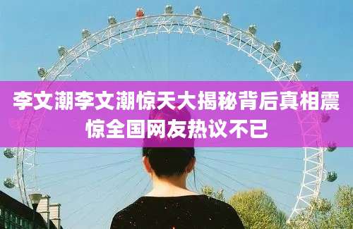 李文潮李文潮惊天大揭秘背后真相震惊全国网友热议不已