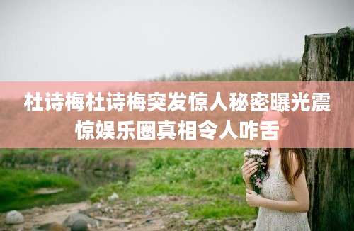 杜诗梅杜诗梅突发惊人秘密曝光震惊娱乐圈真相令人咋舌