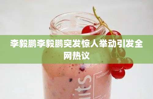 李毅鹏李毅鹏突发惊人举动引发全网热议
