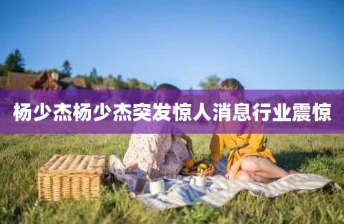 杨少杰杨少杰突发惊人消息行业震惊