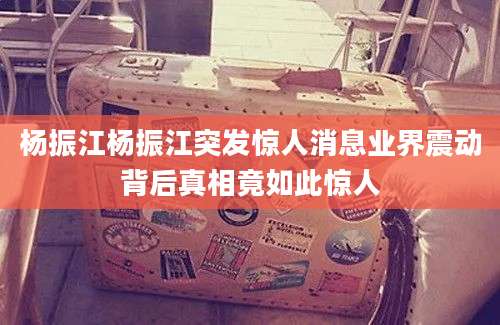 杨振江杨振江突发惊人消息业界震动背后真相竟如此惊人