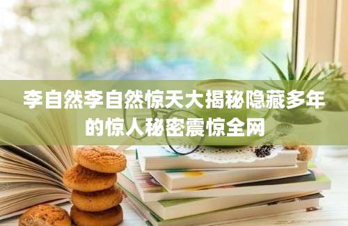 李自然李自然惊天大揭秘隐藏多年的惊人秘密震惊全网