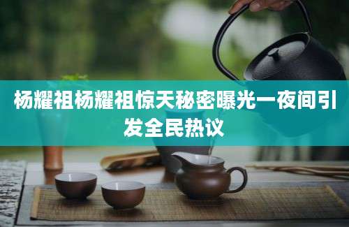 杨耀祖杨耀祖惊天秘密曝光一夜间引发全民热议