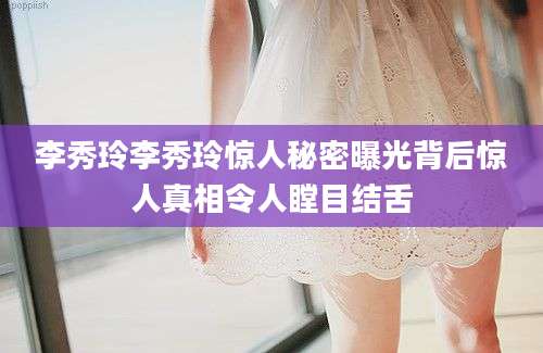 李秀玲李秀玲惊人秘密曝光背后惊人真相令人瞠目结舌