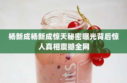 杨新成杨新成惊天秘密曝光背后惊人真相震撼全网