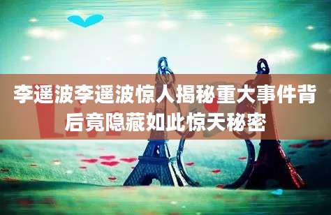 李遥波李遥波惊人揭秘重大事件背后竟隐藏如此惊天秘密