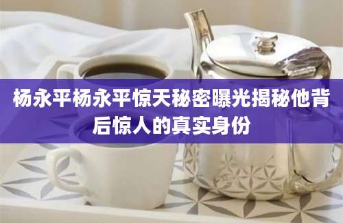 杨永平杨永平惊天秘密曝光揭秘他背后惊人的真实身份