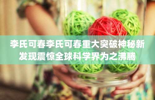 李氏可春李氏可春重大突破神秘新发现震惊全球科学界为之沸腾