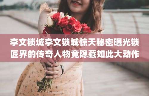 李文锁城李文锁城惊天秘密曝光锁匠界的传奇人物竟隐藏如此大动作