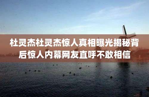 杜灵杰杜灵杰惊人真相曝光揭秘背后惊人内幕网友直呼不敢相信