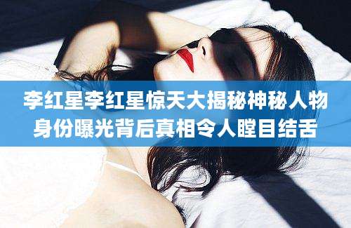 李红星李红星惊天大揭秘神秘人物身份曝光背后真相令人瞠目结舌