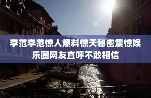 李范李范惊人爆料惊天秘密震惊娱乐圈网友直呼不敢相信