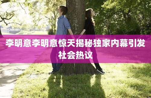 李明意李明意惊天揭秘独家内幕引发社会热议
