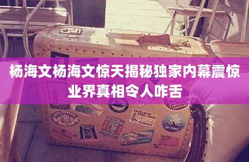 杨海文杨海文惊天揭秘独家内幕震惊业界真相令人咋舌