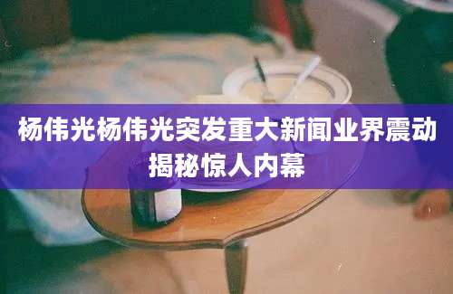 杨伟光杨伟光突发重大新闻业界震动揭秘惊人内幕