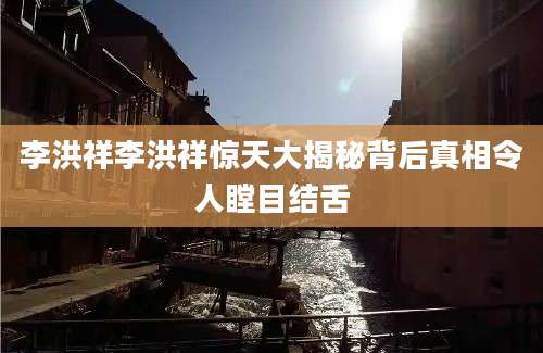 李洪祥李洪祥惊天大揭秘背后真相令人瞠目结舌