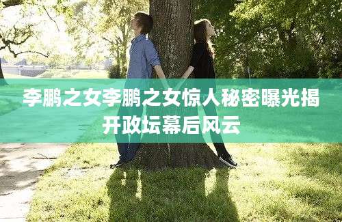 李鹏之女李鹏之女惊人秘密曝光揭开政坛幕后风云