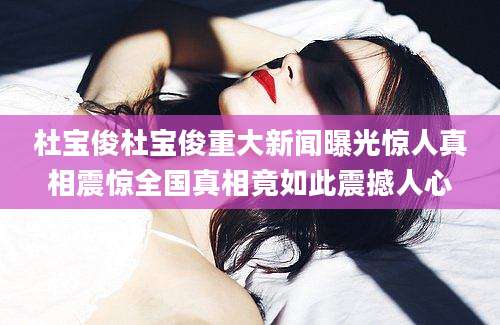 杜宝俊杜宝俊重大新闻曝光惊人真相震惊全国真相竟如此震撼人心
