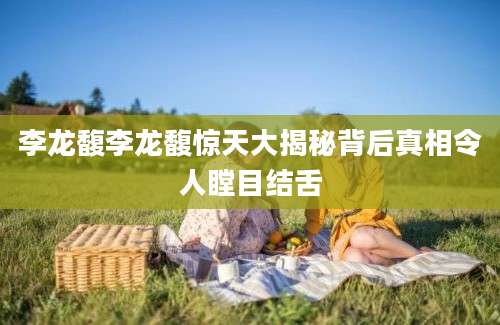 李龙馥李龙馥惊天大揭秘背后真相令人瞠目结舌