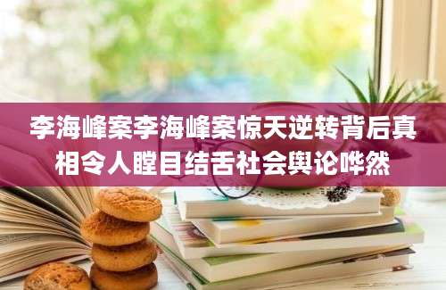 李海峰案李海峰案惊天逆转背后真相令人瞠目结舌社会舆论哗然